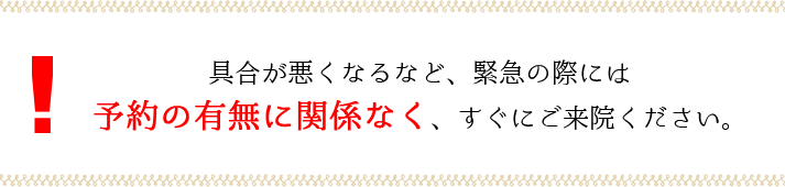 具合が悪くなるなど、緊急の際には予約の有無に関係なく、すぐにご来院ください。