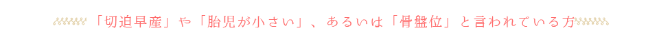 「切迫早産」や「胎児が小さい」、あるいは「骨盤位」と言われている方